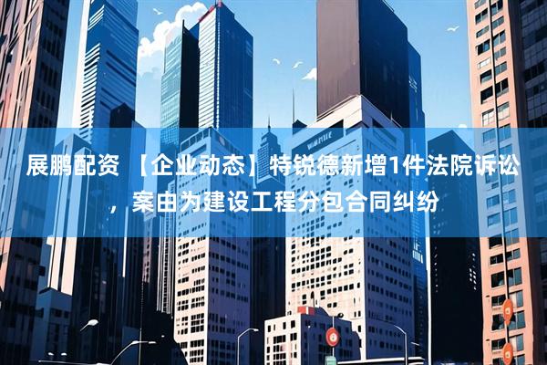 展鹏配资 【企业动态】特锐德新增1件法院诉讼，案由为建设工程分包合同纠纷