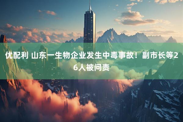 优配利 山东一生物企业发生中毒事故！副市长等26人被问责