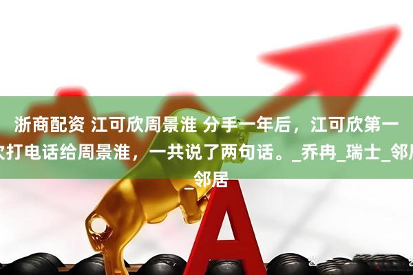 浙商配资 江可欣周景淮 分手一年后，江可欣第一次打电话给周景淮，一共说了两句话。_乔冉_瑞士_邻居