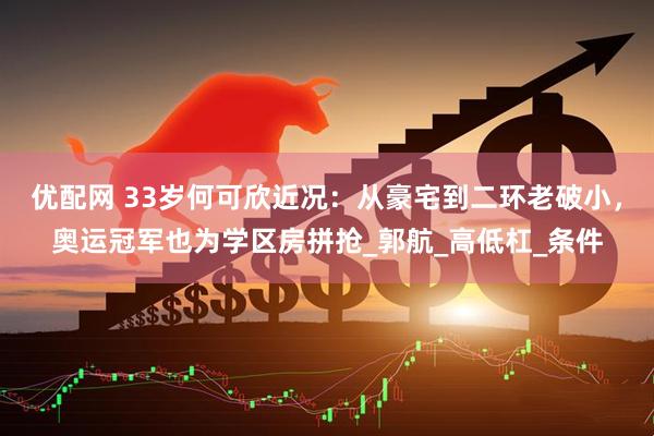 优配网 33岁何可欣近况：从豪宅到二环老破小，奥运冠军也为学区房拼抢_郭航_高低杠_条件