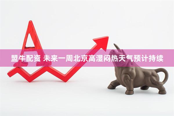 盟牛配资 未来一周北京高湿闷热天气预计持续