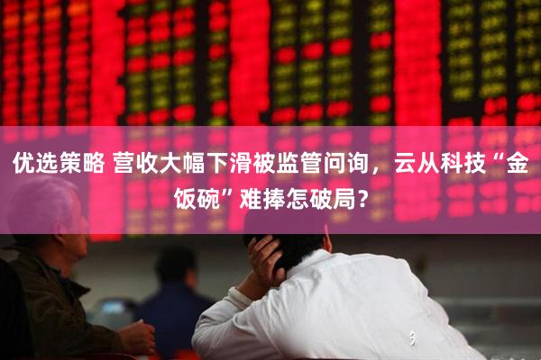 优选策略 营收大幅下滑被监管问询，云从科技“金饭碗”难捧怎破局？