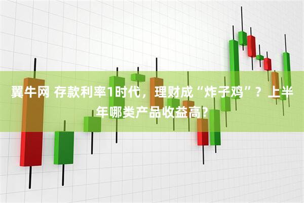 翼牛网 存款利率1时代，理财成“炸子鸡”？上半年哪类产品收益高？