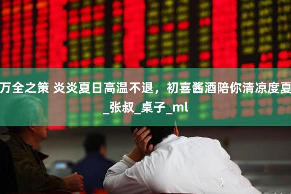 万全之策 炎炎夏日高温不退，初喜酱酒陪你清凉度夏_张叔_桌子_ml