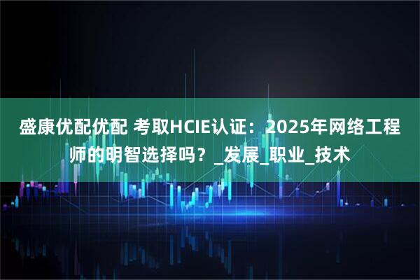 盛康优配优配 考取HCIE认证：2025年网络工程师的明智选择吗？_发展_职业_技术
