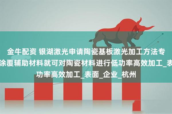 金牛配资 银湖激光申请陶瓷基板激光加工方法专利，实现无需涂覆辅助材料就可对陶瓷材料进行低功率高效加工_表面_企业_杭州