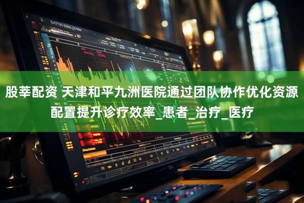股莘配资 天津和平九洲医院通过团队协作优化资源配置提升诊疗效率_患者_治疗_医疗