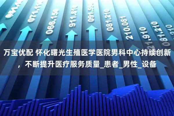 万宝优配 怀化曙光生殖医学医院男科中心持续创新，不断提升医疗服务质量_患者_男性_设备