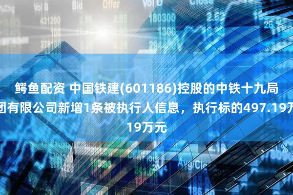 鳄鱼配资 中国铁建(601186)控股的中铁十九局集团有限公司新增1条被执行人信息，执行标的497.19万元