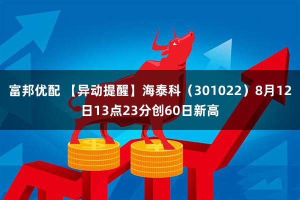 富邦优配 【异动提醒】海泰科（301022）8月12日13点23分创60日新高